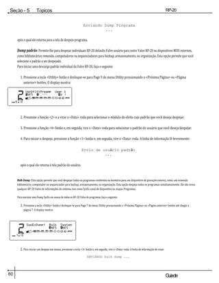 60 Guiade
usuario
Seção - 5 Tópicos
avançados
RP-20
Válvula
Enviando Dump Programa
...
após o qual ele retorna para a tela de despejo programa.
Dump padrão: Permite-lhe para despejar individuais RP-20 defaults Valve usuário para outro Valve RP-20 ou dispositivos MIDI externos,
como bibliotecários remendo, computadores ou sequenciadores para backup, armazenamento, ou organização. Esta opção permite que você
selecione o padrão a ser despejado.
Para iniciar uma descarga padrão individual da Valve RP-20, faça o seguinte:
1. Pressione a tecla <Utility> botão e desloque-se para Page 9 do menu Utility pressionando o <Próxima Página> ou <Página
anterior> botões. O display mostra:
2. Pressione a função <2> e a virar o <Data> roda para selecionar o módulo de efeito cujo padrão que você deseja despejar.
3. Pressione a função <4> botão e, em seguida, vire o <Data> roda para selecionar o padrão do usuário que você deseja despejar.
4. Para iniciar o despejo, pressione a função <1> botão e, em seguida, vire o <Data> roda. A linha de informação lê brevemente:
Envio de usuário padrão
...
após o qual ele retorna à tela padrão do usuário.
Bulk Dump: Esta opção permite que você despejar todos os programas residentes na memória para um dispositivo de gravação externo, como um remendo
bibliotecário, computador ou sequenciador para backup, armazenamento, ou organização. Esta opção despeja todos os programas simultaneamente. Ele não envia
qualquer RP-20 Valve de informações do sistema, tais como SysEx canal de dispositivo ou mapas Programas.
Para executar uma Dump SysEx em massa de todos os RP-20 Valve de programas, faça o seguinte:
1. Pressione a tecla <Utility> botão e desloque-se para Page 7 do menu Utility pressionando o <Próxima Página> ou <Página anterior> botões até chegar a
página 7. O display mostra:
2. Para iniciar um despejo em massa, pressione a tecla <3> botão e, em seguida, vire o <Data> roda. A linha de informação do visor:
ENVIANDO bulk dump ...
 