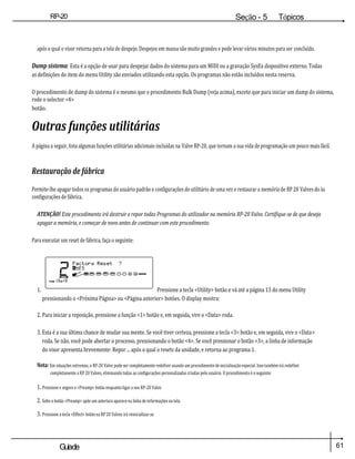 61
Guiade
usuario
RP-20
Válvula
Seção - 5 Tópicos
avançados
após o qual o visor retorna para a tela de despejo. Despejos em massa são muito grandes e pode levar vários minutos para ser concluído.
Dump sistema: Esta é a opção de usar para despejar dados do sistema para um MIDI ou a gravação SysEx dispositivo externo. Todas
as definições do item do menu Utility são enviados utilizando esta opção. Os programas não estão incluídos nesta reserva.
O procedimento de dump do sistema é o mesmo que o procedimento Bulk Dump (veja acima), exceto que para iniciar um dump do sistema,
rode o selector <4>
botão.
Outras funções utilitárias
A página a seguir, lista algumas funções utilitárias adicionais incluídas na Valve RP-20, que tornam a sua vida de programação um pouco mais fácil.
Restauração de fábrica
Permite-lhe apagar todos os programas do usuário padrão e configurações do utilitário de uma vez e restaurar a memória de RP 20 Valves do às
configurações de fábrica.
ATENÇÃO! Este procedimento irá destruir e repor todas Programas do utilizador na memória RP-20 Valve. Certifique-se de que deseja
apagar a memória, e começar de novo antes de continuar com este procedimento.
Para executar um reset de fábrica, faça o seguinte:
1. Pressione a tecla <Utility> botão e vá até a página 13 do menu Utility
pressionando o <Próxima Página> ou <Página anterior> botões. O display mostra:
2. Para iniciar a reposição, pressione a função <1> botão e, em seguida, vire o <Data> roda.
3. Esta é a sua última chance de mudar sua mente. Se você tiver certeza, pressione a tecla <3> botão e, em seguida, vire o <Data>
roda. Se não, você pode abortar o processo, pressionando o botão <4>. Se você pressionar o botão <3>, a linha de informação
do visor apresenta brevemente: Repor ... após o qual o resets da unidade, e retorna ao programa 1.
Nota: Em situações extremas, o RP-20 Valve pode ser completamente redefinir usando um procedimento de inicialização especial. Isso também irá redefinir
completamente a RP 20 Valves, eliminando todas as configurações personalizadas criadas pelo usuário. O procedimento é o seguinte:
1. Pressione e segure o <Preamp> botão enquanto ligar o seu RP-20 Valve.
2. Solte o botão <Preamp> após um asterisco aparece na linha de informações na tela.
3. Pressione a tecla <Effect> botão ea RP 20 Valves irá reinicializar-se.
 