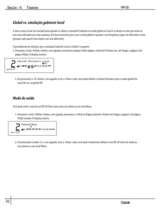 62 Guiade
usuario
Seção - 5 Tópicos
avançados
RP-20
Válvula
Global vs. emulação gabinete local
A única coisa a levar em consideração quando se utiliza o emulador Gabinete no modo global ou local é se deseja ou não que todos os
seus sons afectadas por esta mudança. Um bom momento para usar o modo global é quando a sua frequência jogar em diferentes venus
(porque cada quarto tem sempre um som diferente).
O procedimento de selecção, quer a emulação Gabinete Local ou Global é a seguinte:
1. Pressione a tecla <Utility> botão e, em seguida, pressionar qualquer botão página <Anterior Próxima ou> até chegar a página 2 da
página Utility. O display mostra:
2. Ao pressionar o <4> botão e, em seguida, virar a <Data> roda, você pode definir o Cabinet Emulator para o modo global On
Local On ou, ou global Off.
Modo de saída
Você pode emitir o sinal de sua RP-20 Valve tanto como um estéreo ou um sinal Mono.
1. Pressione a tecla <Utility> botão e, em seguida, pressionar o <Next ou Página anterior> botões até chegar a página 1 da página
Utility usando. O display mostra:
2. Pressionando o botão <2> e, em seguida, virar a <Data> roda, você pode transformar definir o seu RP-20 Valve de saída ou
um estéreo ou um sinal Mono.
 