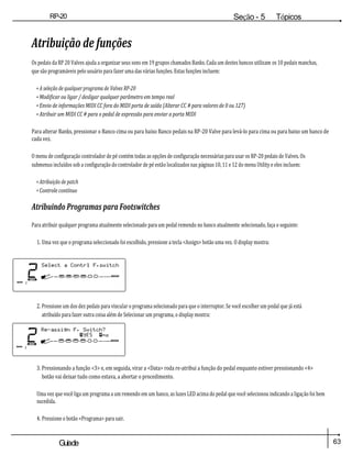 63
Guiade
usuario
RP-20
Válvula
Seção - 5 Tópicos
avançados
Atribuição de funções
Os pedais da RP 20 Valves ajuda a organizar seus sons em 19 grupos chamados Banks. Cada um destes bancos utilizam os 10 pedais manchas,
que são programáveis pelo usuário para fazer uma das várias funções. Estas funções incluem:
• A seleção de qualquer programa de Valves RP-20
• Modificar ou ligar / desligar qualquer parâmetro em tempo real
• Envio de informações MIDI CC fora do MIDI porta de saída (Alterar CC # para valores de 0 ou 127)
• Atribuir um MIDI CC # para o pedal de expressão para enviar a porta MIDI
Para alterar Banks, pressionar o Banco cima ou para baixo Banco pedais na RP-20 Valve para levá-lo para cima ou para baixo um banco de
cada vez.
O menu de configuração controlador de pé contém todas as opções de configuração necessárias para usar os RP-20 pedais de Valves. Os
submenus incluídos sob a configuração do controlador de pé estão localizados nas páginas 10, 11 e 12 do menu Utility e eles incluem:
• Atribuição de patch
• Controle contínuo
Atribuindo Programas para Footswitches
Para atribuir qualquer programa atualmente selecionado para um pedal remendo no banco atualmente selecionado, faça o seguinte:
1. Uma vez que o programa seleccionado foi escolhido, pressione a tecla <Assign> botão uma vez. O display mostra:
2. Pressione um dos dez pedais para vincular o programa selecionado para que o interruptor. Se você escolher um pedal que já está
atribuído para fazer outra coisa além de Selecionar um programa, o display mostra:
3. Pressionando a função <3> e, em seguida, virar a <Data> roda re-atribui a função do pedal enquanto estiver pressionando <4>
botão vai deixar tudo como estava, a abortar o procedimento.
Uma vez que você liga um programa a um remendo em um banco, as luzes LED acima do pedal que você selecionou indicando a ligação foi bem
sucedida.
4. Pressione o botão <Programa> para sair.
 