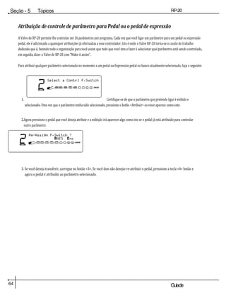 64 Guiade
usuario
Seção - 5 Tópicos
avançados
RP-20
Válvula
Atribuição de controle de parâmetro para Pedal ou o pedal de expressão
A Valve de RP-20 permite-lhe controlar até 16 parâmetros por programa. Cada vez que você ligar um parâmetro para um pedal ou expressão
pedal, ele é adicionado a quaisquer atribuições já efectuadas a esse controlador. Isto é onde a Valve RP-20 torna-se o cavalo de trabalho
dedicado que é, fazendo toda a organização para você assim que tudo que você tem a fazer é selecionar qual parâmetro está sendo controlado,
em seguida, dizer a Valve de RP-20 com "Make it assim".
Para atribuir qualquer parâmetro selecionado no momento a um pedal ou Expression pedal no banco atualmente selecionado, faça o seguinte:
1. Certifique-se de que o parâmetro que pretende ligar é exibido e
selecionado. Uma vez que o parâmetro tenha sido selecionado, pressione o botão <Atribuir> eo visor aparece como este:
2.Agora pressione o pedal que você deseja atribuir e a exibição irá aparecer algo como isto se o pedal já está atribuído para controlar
outro parâmetro:
3. Se você deseja transferir, carregue no botão <3>. Se você don não desejar re-atribuir o pedal, pressione a tecla <4> botão e
agora o pedal é atribuído ao parâmetro selecionado.
 