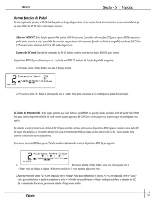 65
Guiade
usuario
RP-20
Válvula
Seção - 5 Tópicos
avançados
Outras funções de Pedal
Os interruptores de pé sobre o RP-20 da Valve pode ser designada para fazer várias funções. Isto é feito através dos menus controlador de pé
na seção Utility da RP-20 Valve. Estas funções incluem:
Alternar MIDI CC: Esta função permite-lhe enviar MIDI Continuous Controller informações (CC) para a porta MIDI enquanto o
pedal ainda mantém a sua capacidade de controlar um parâmetro diretamente. Quando atribuído a um pedal, os valores de CC 0 ou
127 são enviados. números de CC 0 a 127 estão disponíveis.
Expressão CC send: O pedal de expressão do RP 20 Valves também pode enviar dados MIDI CC para outros
dispositivos MIDI. O procedimento para a criação de um MIDI CC seletora de função de pedal é a seguinte:
1. Pressione a tecla <Utility botão> uma vez. O display mostra:
2. Pressione a tecla <4> botão e, em seguida, vire o <Data> roda para selecionar o CC enviar para o pedal de expressão.
CC canal de transmissão - Esta opção permite que você defina o canal MIDI no qual CCs serão enviados a RP-20 porta Valve MIDI
Out para outros dispositivos MIDI. Se você estiver usando apenas o RP-20 Valve, você não precisa se preocupar em configurar essa
opção.
No entanto, se você pretende usar a Valve de RP-20 para controle contínuo sobre outros dispositivos MIDI (seja em conjunto com a Valve RP-
20 ou por elas próprias), é necessário atribuir um canal de transmissão MIDI para cada um dos números de CC-lhe ' estará usando para
controle contínuo dos outros dispositivos.
Para mudar os canais MIDI em que os CCs selecionados irão transmitir a outros dispositivos MIDI, faça o seguinte:
1. Pressione a tecla <Utility botão> uma vez, em seguida, vire o
<Data> roda até chegar a página 10 do menu utilitário. O visor aparece algo como isto:
2.Agora pressione tanto <2> e, em seguida, vire o <Data> roda para selecionar o banco, <3> e, em seguida, vire o <Data>
roda para selecionar o pedal e pressione a tecla <4> botão ea transformar o <Data> roda para definir o número de CC
de transmissão. Para sair, pressione a tecla <Programa> botão.
 
