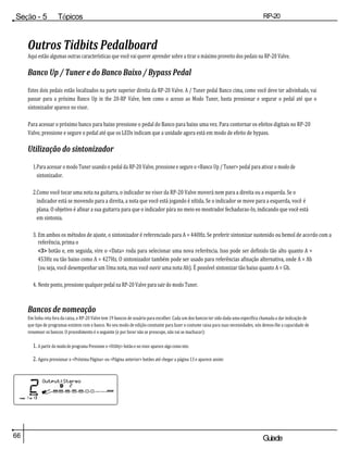66 Guiade
usuario
Seção - 5 Tópicos
avançados
RP-20
Válvula
Outros Tidbits Pedalboard
Aqui estão algumas outras características que você vai querer aprender sobre a tirar o máximo proveito dos pedais na RP-20 Valve.
Banco Up / Tuner e do Banco Baixo / Bypass Pedal
Estes dois pedais estão localizados na parte superior direita da RP-20 Valve. A / Tuner pedal Banco cima, como você deve ter adivinhado, vai
passar para a próxima Banco Up in the 20-RP Valve, bem como o acesso ao Modo Tuner, basta pressionar e segurar o pedal até que o
sintonizador aparece no visor.
Para acessar o próximo banco para baixo pressione o pedal do Banco para baixo uma vez. Para contornar os efeitos digitais no RP-20
Valve, pressione e segure o pedal até que os LEDs indicam que a unidade agora está em modo de efeito de bypass.
Utilização do sintonizador
1.Para acessar o modo Tuner usando o pedal da RP-20 Valve, pressione e segure o <Banco Up / Tuner> pedal para ativar o modo de
sintonizador.
2.Como você tocar uma nota na guitarra, o indicador no visor da RP-20 Valve moverá nem para a direita ou a esquerda. Se o
indicador está se movendo para a direita, a nota que você está jogando é nítida. Se o indicador se move para a esquerda, você é
plana. O objetivo é afinar a sua guitarra para que o indicador pára no meio eo mostrador fechaduras-In, indicando que você está
em sintonia.
3. Em ambos os métodos de ajuste, o sintonizador é referenciado para A = 440Hz. Se preferir sintonizar sustenido ou bemol de acordo com a
referência, prima o
<3> botão e, em seguida, vire o <Data> roda para selecionar uma nova referência. Isso pode ser definido tão alto quanto A =
453Hz ou tão baixo como A = 427Hz. O sintonizador também pode ser usado para referências afinação alternativa, onde A = Ab
(ou seja, você desempenhar um Uma nota, mas você ouvir uma nota Ab). É possível sintonizar tão baixo quanto A = Gb.
4. Neste ponto, pressione qualquer pedal na RP-20 Valve para sair do modo Tuner.
Bancos de nomeação
Em linha reta fora da caixa, o RP-20 Valve tem 19 bancos de usuário para escolher. Cada um dos bancos ter sido dada uma específica chamada a dar indicação de
que tipo de programas existem com o banco. No seu modo de edição constante para fazer o costume caixa para suas necessidades, nós demos-lhe a capacidade de
renomear os bancos. O procedimento é o seguinte (e por favor não se preocupe, não vai se machucar):
1. A partir do modo de programa Pressione o <Utility> botão e no visor aparece algo como isto:
2. Agora pressionar o <Próxima Página> ou <Página anterior> botões até chegar a página 13 e aparece assim:
 