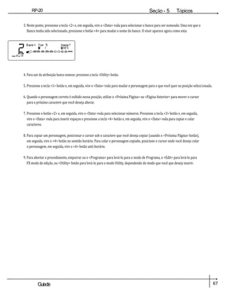 67
Guiade
usuario
RP-20
Válvula
Seção - 5 Tópicos
avançados
3. Neste ponto, pressione a tecla <2> e, em seguida, vire o <Data> roda para selecionar o banco para ser nomeado. Uma vez que o
Banco tenha sido selecionado, pressione o botão <4> para mudar o nome do banco. O visor aparece agora como esta:
4. Para sair da atribuição banco nomear, pressione a tecla <Utility> botão.
5. Pressione a tecla <1> botão e, em seguida, vire o <Data> roda para mudar o personagem para o que você quer na posição seleccionada.
6. Quando o personagem correto é exibido nessa posição, utilize o <Próxima Página> ou <Página Anterior> para mover o cursor
para o próximo caractere que você deseja alterar.
7. Pressione o botão <2> e, em seguida, vire o <Data> roda para selecionar números. Pressione a tecla <3> botão e, em seguida,
vire o <Data> roda para inserir espaços e pressione a tecla <4> botão e, em seguida, vire o <Data> roda para copiar e colar
caracteres.
8. Para copiar um personagem, posicionar o cursor sob o caractere que você deseja copiar (usando o <Próxima Página> botão),
em seguida, vire o <4> botão no sentido horário. Para colar o personagem copiado, posicione o cursor onde você deseja colar
o personagem, em seguida, vire o <4> botão anti-horário.
9. Para abortar o procedimento, empurrar ou o <Programa> para levá-lo para o modo de Programa, o <Edit> para levá-lo para
FX modo de edição, ou <Utility> botão para levá-lo para o modo Utility, dependendo do modo que você que deseja inserir.
 