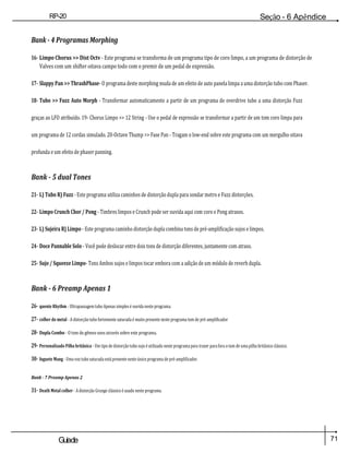 71
Guiade
usuario
RP-20
Válvula
Seção - 6 Apêndice
Bank - 4 Programas Morphing
16- Limpo Chorus >> Dist Octv - Este programa se transforma de um programa tipo de coro limpo, a um programa de distorção de
Valves com um shifter oitava campo todo com o premir de um pedal de expressão.
17- Slappy Pan >> ThrashPhase- O programa deste morphing muda de um efeito de auto panela limpa a uma distorção tubo com Phaser.
18- Tubo >> Fuzz Auto Morph - Transformar automaticamente a partir de um programa de overdrive tubo a uma distorção Fuzz
graças ao LFO atribuído. 19- Chorus Limpo >> 12 String - Use o pedal de expressão se transformar a partir de um tom coro limpa para
um programa de 12 cordas simulado. 20-Octave Thump >> Fase Pan - Tragam o low-end sobre este programa com um mergulho oitava
profunda e um efeito de phaser panning.
Bank - 5 dual Tones
21- L) Tubo R) Fuzz - Este programa utiliza caminhos de distorção dupla para sondar metro e Fuzz distorções.
22- Limpo Crunch Chor / Pong - Timbres limpos e Crunch pode ser ouvida aqui com coro e Pong atrasos.
23- L) Sujeira R) Limpo - Este programa caminho distorção dupla combina tons de pré-amplificação sujos e limpos.
24- Doce Pannable Solo - Você pode deslocar entre dois tons de distorção diferentes, juntamente com atraso.
25- Sujo / Squeeze Limpo- Tons Ambos sujos e limpos tocar embora com a adição de um módulo de reverb dupla.
Bank - 6 Preamp Apenas 1
26- quente Rhythm - Ultrapassagem tubo Apenas simples é ouvida neste programa.
27- colher do metal - A distorção tubo fortemente saturada é muito presente neste programa tom de pré-amplificador
28- Dupla Combo - O tom do gêmeo sons através sobre este programa.
29- Personalizado Pilha britânica - Um tipo de distorção tubo sujo é utilizado neste programa para trazer para fora o tom de uma pilha britânico clássico.
30- foguete Mang - Uma voz tubo saturada está presente neste único programa de pré-amplificador.
Bank - 7 Preamp Apenas 2
31- Death Metal colher - A distorção Grunge clássico é usado neste programa.
 
