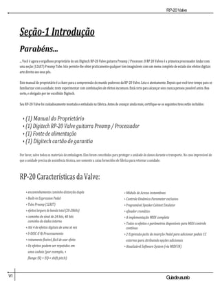 RP-20Valve
VI Guiadeusuario
Seção-1 Introdução
Parabéns...
... Você é agora o orgulhoso proprietário de um Digitech RP-20 Valve guitarra Preamp / Processor. O RP 20 Valves é a primeira processador Andar com
uma seção (12AX7) Preamp Tube. Isto permite-lhe obter praticamente qualquer tom imagináveis com um menu completo de estado dos efeitos digitais
arte direito aos seus pés.
Este manual do proprietário é a chave para a compreensão do mundo poderoso da RP-20 Valve. Leia-o atentamente. Depois que você teve tempo para se
familiarizar com a unidade, tente experimentar com combinações de efeitos incomuns. Está certo para alcançar sons nunca pensou possível antes. Boa
sorte, e obrigado por ter escolhido Digitech.
Seu RP-20 Valve foi cuidadosamente montado e embalado na fábrica. Antes de avançar ainda mais, certifique-se os seguintes itens estão incluídos:
• (1) Manual do Proprietário
• (1) Digitech RP-20 Valve guitarra Preamp / Processador
• (1) Fonte de alimentação
• (1) Digitech cartão de garantia
Por favor, salve todos os materiais de embalagem. Eles foram concebidos para proteger a unidade de danos durante o transporte. No caso improvável de
que a unidade precisa de assistência técnica, use somente a caixa fornecidos de fábrica para retornar a unidade.
RP-20 Características da Valve:
• encaminhamento caminho distorção dupla
• Built-in Expression Pedal
• Tubo Preamp (12AX7)
• efeitos largura de banda total (20-20kHz)
• caminho de sinal de 24 bits, 48 bits
caminho de dados interno
• Até 4 de efeitos digitais de uma só vez
• S-DISC II ® Processamento
• roteamento flexível, fácil de usar efeito
• Os efeitos podem ser repetidos em
uma cadeia (por exemplo, +
flange EQ + EQ + shift pitch)
• Módulo de Acesso instantâneo
• Controle Dinâmico Parameter exclusivo
• Programável Speaker Cabinet Emulator
• afinador cromático
• A implementação MIDI completa
• Todos os efeitos e parâmetros disponíveis para MIDI controle
contínuo
• 2 Expressão jacks de inserção Pedal para adicionar pedais CC
externos para Atribuindo opções adicionais
• Atualizável Software System (via MIDI IN)
 