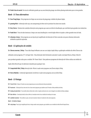 73
Guiade
usuario
RP-20
Válvula
Seção - 6 Apêndice
50- Pedal à fase de metal- Um tom de retificador grande que usa uma distorção grunge com efeitos phasing exuberantes para os tons grandes.
Bank - 11 Tons alternativos
51- Fase Pong limpa - Um programa toe limpo usa um atraso de ping pong e módulo de phaser dupla.
52- panning Wah - A distorção tubo sujo, com autopanning do efeito wah irá produzir fora deste tons mundo.
53- Envy Stereo - Existem dois caminhos distorção neste programa que usam um efeito de desafinação, que contribuirá para grandes tons industriais.
54- Funk Strat - Tons de tubo luminoso e limpo com uma desafinação e reverb duplo efeito irá ajudar a obter grandes tons do funk.
55- whammy criança - Este programa usa um tipo de pré-amplificador de distorção de Valves saturada com passo whammy deslocando
atribuído ao pedal de expressão.
Bank - 12 aplicações de estúdio
56- Chorus enorme / Delay - Tons tubo limpo brilhante com um coro duplo, dupla Delay e quádruplos módulos de efeito Chorus são
utilizados neste programa. 57- LA Super Solo - Uma distorção tubo fortemente saturada é usado com Quad Chorus, Delay e Reverb
para produzir grandes solos para o estúdio. 58- Power Stack - Este poderoso programa de distorção de Valves utiliza um módulo de
duplo efeito Reverb que irá adicionar tamanho para qualquer tom.
59- Comprimido Mod / Delay distorção tubo -Warm é usado neste programa com Chorus dupla e Delay
60- Stereo Rhythm - A distorção ligeiramente overdriven é usado neste programa com um efeito Delay
Bank - 13 Vintage
61- Trem-O-Verb - Clássico Tremolo soa neste programa que usa uma distorção tubo personalizado.
62- Fuzztronic - A distorção Fuzz rosto está vivo e bem neste programa que também usará Tremolo e Delay módulos de efeito.
63- Analog atrasada Stack - O som pilha clássico distorcida recebe e impulso adicional com o som vintage de um módulo de delay analógico.
64- Sitar elétrica - A emulação ideal da cítara elétrica é emulado através de um módulo de mudança de campo.
65- zumbido transistor - Para melhor ou pior, este som transistor clássico é trazido de volta neste programa.
Bank - 14 timbres limpos
66- crisp Limpo- Tons de pré-amplificação fresco e limpo sondar neste programa, que também usa um módulo de efeito Reverb dupla Stereo.
 