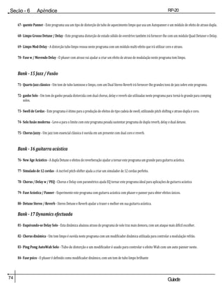 74 Guiade
usuario
Seção - 6 Apêndice RP-20
Válvula
67- quente Panner - Este programa usa um tipo de distorção de tubo de aquecimento limpo que usa um Autopanner e um módulo de efeito de atraso dupla.
68- Limpo Grosso Detune / Delay - Este programa distorção de estado sólido de overdrive também irá fornecer-lhe com um módulo Quad Detuner e Delay.
69- Limpo Mod-Delay - A distorção tubo limpo ressoa neste programa com um módulo multi-efeito que irá utilizar coro e atraso.
70- Fase w / Movendo Delay - O phaser com atraso vai ajudar a criar um efeito de atraso de modulação neste programa tom limpo.
Bank - 15 Jazz / Fusão
71- Quarto Jazz clássico - Um tom de tubo luminoso e limpo, com um Dual Stereo Reverb irá fornecer-lhe grandes tons de jazz sobre este programa.
72- ganho Solo - Um tom de ganho pesada distorcida com dual chorus, delay e reverb são utilizadas neste programa para torná-lo grande para comping
solos.
73- Swell de Cordas - Este programa é ótimo para a produção de efeitos do tipo cadeia de swell, utilizando pitch shifting e atraso dupla e coro.
74- Solo fusão moderna - Leve-a para o limite com este programa pesada sustentar programa de dupla reverb, delay e dual detune.
75- Chorus Jazzy - Um jazz tom essencial clássica é ouvida em um presente com dual coro e reverb.
Bank - 16 guitarra acústica
76- New Age Acústico - A dupla Detune e efeitos de reverberação ajudar a tornar este programa um grande para guitarra acústica.
77- Simulado de 12 cordas - A incrível pitch-shifter ajuda a criar um simulador de 12 cordas perfeito.
78- Chorus / Delay w / PEQ - Chorus e Delay com paramétrico ajuda EQ tornar este programa ideal para aplicações de guitarra acústica
79- Fase Acústica / Panner - Experimente este programa com guitarra acústica com phaser e panner para obter efeitos únicos.
80- Detune Stereo / Reverb - Stereo Detune e Reverb ajudar a trazer o melhor em sua guitarra acústica.
Bank - 17 Dynamics efectuada
81- Esquivando-se Delay Solo - Esta dinâmica abaixou atraso do programa de solo traz mais demora, com um ataque mais difícil escolher.
82- Chorus dinâmica - Um tom limpo é ouvida neste programa com um modificador dinâmica utilizada para controlar a modulação refrão.
83- Ping Pong AutoWah Solo - Tubo de distorção e um modificador é usado para controlar o efeito Wah com um auto panner neste.
84- Fase psico - O phaser é definido como modificador dinâmico, com um tom de tubo limpo brilhante
 