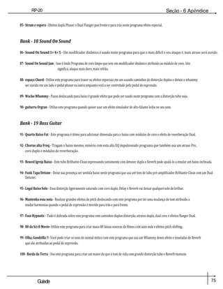 75
Guiade
usuario
RP-20
Válvula
Seção - 6 Apêndice
85- Strum e espera - Efeitos dupla Phaser e Dual Flanger pan frente e para trás neste programa efeito especial.
Bank - 18 Sound On Sound
86- Sound On Sound 1> 4> 5 - Um modificador dinâmico é usado neste programa para que o mais difícil o seu ataque é, mais atraso será ouvido.
87- Sound On Sound Jam - Isso é lindo Programa de coro limpo que tem um modificador dinâmico atribuído ao módulo de coro. Isto
significa, ataque mais duro, mais refrão.
88- espaço Chord - Utilize este programa para trazer os efeitos especiais em um usando caminhos de distorção duplas e deixar o whammy
ser ouvida em um lado e pedal phaser na outra enquanto está a ser controlado pelo pedal de expressão.
89- Wacko Whammy - Passo deslocando para baixo é grande efeito que pode ser usado neste programa com a distorção tubo sujo.
90- guitarra Orgran - Utilize este programa quando quiser usar um efeito simulador de alto-falante leslie no seu som.
Bank - 19 Bass Guitar
91- Quarto Baixo Fat - Este programa é ótimo para adicionar dimensão para o baixo com módulos de coro e efeito de reverberação Dual.
92- Chorus alta Freq - Tragam o baixo mesmo, minério com esta alta EQ impulsionado programa que também usa um atraso Pre,
coro duplo e módulos de reverberação.
93- Bowed Igreja Baixo - Este tubo Brilhante-Clean expressando juntamente com detuner dupla e Reverb pode ajudá-lo a emular um baixo inclinada.
94- Funk Tapa Detune - Deixe sua presença ser sentida baixo neste programa que usa um tom de tubo pré-amplificador Brilhante-Clean com um Dual
Detuner.
95- Legal Baixo Solo - Essa distorção ligeiramente saturado com coro duplo, Delay e Reverb vai deixar qualquer solo de brilhar.
96- Mantenha essa nota - Realizar grandes efeitos de pitch deslocando com este programa por ter uma mudança de tom atribuído a
mudar harmonias quando o pedal de expressão é movido para trás e para frente.
97- Fase Hypnotic - Tudo é dobrada sobre este programa com caminhos duplos distorção, atrasos dupla, dual coro e efeitos flanger Dual.
98- 80 da Sci-fi Movie- Utilize este programa para criar maus 80 faixas sonoras de filmes com auto wah e efeitos pitch shifting.
99- Olha, Goodzilla !!- Você pode criar os sons do animal mítico com este programa que usa um Whammy down efeito e toneladas de Reverb
que são atribuídas ao pedal de expressão.
100- Borda da Terra - Use este programa para criar um maior do que o tom de vida com grande distorção tubo e Reverb mamute.
 