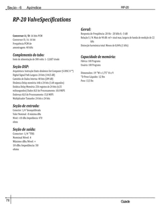 78 Guiade
usuario
Seção - 6 Apêndice RP-20
Válvula
RP-20 ValveSpecifications
Conversor A / D: 16 bits PCM
Conversor D / A: 16 bit
Frequência PCM de
amostragem: 40 kHz
Complemento do tubo:
fonte de alimentação de 300 volts: 1- 12AX7 triode
Seção DSP:
Arquitetura: Instrução Static-dinâmico Set Computer (S-DISC II ™)
Digital Signal Path Largura: 24 bits (144,5 dB)
Caminho de Dados Interna: 48 bits (289 dB)
Dinâmica Delay memória: 64k x 24 bits (1.68 segundos)
Estática Delay Memória: 256 registos de 24 bits (6,55
milissegundos) Dados ALU de Processamento: 10.0 MIPS
Endereço ALU de Processamento: 15,0 MIPS
Multiplicador Tamanho: 24 bits x 24 bits
Seção de entrada:
Conector: 1/4 "desequilibrada
Valor Nominal: -8 máxima dBu
Nível: +10 dBu Impedância: 470
ohms
Seção de saída:
Conector: 1/4 "TRS
Nominal Nível: 4
Máximo dBu Nível: +
18 dBu Impedância: 50
ohms
Geral:
Resposta de Freqüência: 20 Hz - 20 kHz 0, -3 dB
Relação S / N: Mais de 90 dB: ref = sinal max, largura de banda de medição de 22
kHz
Distorção harmónica total: Menos de 0,04% (1 kHz)
Capacidade de memória:
Fábrica: 100 Programs
Usuário: 100 Programs
Dimensões: 19 "W x 1,75" H x 9
"D Peso Líquido: 12 lbs
Peso: 13,5 lbs
 