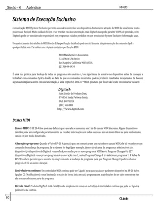 80 Guiade
usuario
Seção - 6 Apêndice RP-20
Válvula
Sistema de Execução Exclusivo
comunicação MIDI System Exclusive permite ao usuário controlar um dispositivo diretamente através de MIDI de uma forma muito
poderosa e flexível. Muito cuidado foi em criar e testar esta documentação, mas Digitech não pode garantir 100% de precisão, nem
Digitech pode ser considerado responsável por programas e dados perdidos em um produto de System Exclusive Informação usar.
Um conhecimento de trabalho do MIDI Versão 1.0 especificação detalhada pode ser útil durante a implementação de comandos SysEx
qualquer fabricante. Para obter uma cópia do contato especificação MIDI:
MIDI Manufacturers Association
5316 West 57th Street
Los Angeles, Califórnia 90056 EUA
(213) 649-6434
É uma boa prática para backup de todos os programas do usuário e / ou algoritmos de usuário no dispositivo antes de começar a
trabalhar com comandos SysEx devido ao fato de que os comandos incorretos podem produzir resultados inesperados. Se houver
alguma discrepância entre esta documentação, e uma Digitech S-DISC II ™ MIDI, produto, por favor não hesite em contactar-nos em:
Digitech
Attn: Gestão de Produtos Dept.
8760 Sul Sandy Parkway Sandy,
Utah 84070 EUA
(801) 566-8800
http: ///www.digitech.com
Basics MIDI
Canais MIDI: O RP 20-Valve pode ser definida para que ele se comunica em 1 de 16 canais MIDI discretos. Alguns dispositivos
também pode ser configurado para transmitir ou receber informações em todos os canais em um modo Omni ou para nenhum dos
canais em um modo desativado.
Alterações programa: Quando a Valve RP-20 é ajustada para se comunicar em um ou todos os canais MIDI, ele irá reconhecer um
comando de mudança de programa. Se o número for legal (por exemplo, dentro do alcance de programas selecionáveis do
dispositivo), o dispositivo de Digitech responderá por mudar para o novo programa. MIDI envia Program Changes 0 a 127.
dispositivos Digitech começar seu programa de numeração com 1, assim Program Change 0 irá selecionar programa 1. A Valve de
RP-20 também permite que o usuário 're-map' comanda a mudança de programa para que Program Change 0 poderia chamar
programa 135, se assim o desejar.
Controladores contínuos: Um controlador MIDI contínua pode ser 'Ligado' para quase qualquer parâmetro disponível na RP-20 Valve.
ligações CC (Modificadores) e seus limites são tratados de forma única em cada programa com as atribuições de ser salvo somente se eles
são armazenados como parte do programa.
Pressão canal: Produtos DigiTech tratá Canal Pressão simplesmente como um outro tipo de controlador contínua que pode ser ligado a
parâmetros de controle.
 