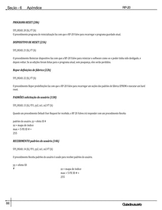 86 Guiadeusuario
Seção - 6 Apêndice RP-20
Válvula
PROGRAMA RESET (20h)
SYS_HEAD, 20 (h), F7 (h)
O procedimento programa de reinicialização faz com que o RP-20 Valve para recarregar o programa guardado atual.
DISPOSITIVO DE RESET (21h)
SYS_HEAD, 21 (h), F7 (h)
O procedimento Reiniciar dispositivo faz com que a RP-20 Valve para reiniciar o software como se o poder tinha sido desligado, e
depois voltar. Se as edições foram feitas para o programa atual, sem poupança, eles serão perdidos.
Repor definições de fábrica (22h)
SYS_HEAD, 22 (h), F7 (h)
O procedimento Repor predefinições faz com que o RP-20 Valve para recarregar um seções dos padrões de fábrica EPROM e executar um hard
reset.
PADRÕES solicitação do usuário (13H)
SYS_HEAD, 13 (h), YY1, yy2, zz1, zz2 F7 (h)
Quando um procedimento Default User Request for recebido, o RP 20 Valves irá responder com um procedimento Receba
padrões do usuário. yy = efeito ID #
zz = mapa de índice
max = 5 FX ID # =
255
RECEBIMENTO padrões do usuário (14h)
SYS_HEAD, 14 (h), YY1, yy2, zz1, zz2 F7 (h)
O procedimento Receba padrões do usuário é usado para receber padrões do usuário.
yy = efeito ID
# zz = mapa de índice
max = 5 FX ID # =
255
 
