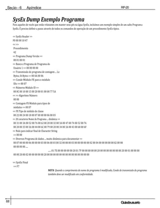 88 Guiadeusuario
Seção - 6 Apêndice RP-20
Válvula
SysEx Dump Exemplo Programa
Para aqueles de vocês que estão relutantes em manter seus pés na água SysEx, incluímos um exemplo simples de um salto Programa
SysEx. É preciso definir a passo através de todos os comandos de operação de um procedimento SysEx típico.
<< SysEx Header >>
F0 00 00 10 47
<< >>
Procedimento
42
<< Programa Dump Versão >>
00 01 00 01
<< Banco e Programa de Programa do
Usuário 1 >> 00 00 00 00
<< Transmissão do programa de contagem ... Lo
Bytes, Oi Bytes >> 00 0A 00 06
<< Conde Módulo FX para o módulo
IDs >> 00 07
<< Números Módulo ID >>
00 0C 00 10 00 15 00 20 00 01 00 00 77 5A
<< >> Algoritmo Número
00 00
<< Contagem FX Módulo para tipos de
módulos >> 00 07
<< FX Tipo de módulo de classe
00 22 00 24 00 18 00 07 00 00 00 06 00 03
<< 20 caracteres Nome do Programa ... dinâmica >>
00 31 00 3A 00 52 00 76 00 62 00 20 00 32 00 3A 00 47 00 74 00 52 00 76
00 20 00 33 00 3A 00 44 00 6C 00 79 00 20 00 34 00 3A 00 43 00 68 00 6F
<< Nulo para indicar final de Character String
>> 00 00
<< Diversos Programa de dados ... muito dinâmica para documentar >>
00 07 00 00 00 06 00 00 00 03 00 06 00 03 00 32 00 08 00 03 00 00 00 00 00 02 00 04 00 00 00 00 00 02 00 08
00 00 00 00 .....
...... 01 7E 00 00 00 00 00 20 01 7F 00 00 00 00 00 20 00 00 00 00 00 00 00 20 00 01 00 00 00
00 00 20 00 02 00 00 00 00 00 20 00 00 00 00 00 00 00 00 00 00 00 00 00 00
<< SysEx Final
>> F7
NOTA: Quando o comprimento do nome do programa é modificado, Conde de transmissão do programa
também deve ser modificado em conformidade.
 