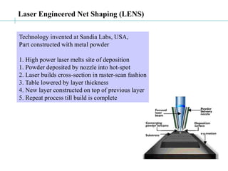 Laser Engineered Net Shaping (LENS)
Technology invented at Sandia Labs, USA,
Part constructed with metal powder
1. High power laser melts site of deposition
1. Powder deposited by nozzle into hot-spot
2. Laser builds cross-section in raster-scan fashion
3. Table lowered by layer thickness
4. New layer constructed on top of previous layer
5. Repeat process till build is complete
 