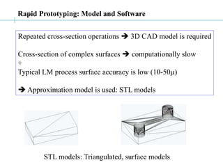 Rapid Prototyping: Model and Software
Repeated cross-section operations  3D CAD model is required
Cross-section of complex surfaces  computationally slow
+
Typical LM process surface accuracy is low (10-50m)
 Approximation model is used: STL models
STL models: Triangulated, surface models
 