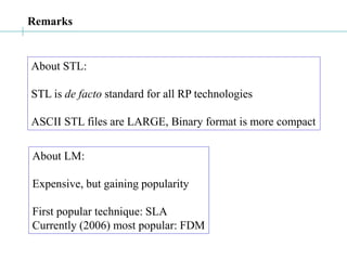 Remarks
About STL:
STL is de facto standard for all RP technologies
ASCII STL files are LARGE, Binary format is more compact
About LM:
Expensive, but gaining popularity
First popular technique: SLA
Currently (2006) most popular: FDM
 