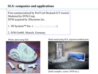 SLS: companies and applications
First commercialized by Prof Carl Deckard (UT Austin)
Marketed by DTM Corp.
DTM acquired by 3Dsystems Inc.
1. 3D Systems™ Inc. (www.3Dsystems.com)
2. EOS GmbH, Munich, Germany.
[both examples, source: DTM inc.]
Plastic parts using SLS Metal mold using SLS, injection molded parts
 