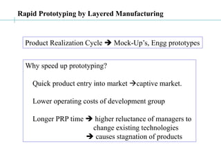Rapid Prototyping by Layered Manufacturing
Product Realization Cycle  Mock-Up’s, Engg prototypes
Why speed up prototyping?
Quick product entry into market captive market.
Lower operating costs of development group
Longer PRP time  higher reluctance of managers to
change existing technologies
 causes stagnation of products
 