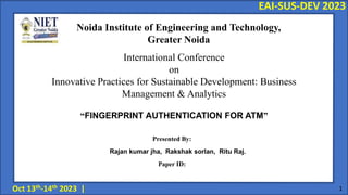 “FINGERPRINT AUTHENTICATION FOR ATM”
EAI-SUS-DEV 2023
Oct 13th-14th 2023 | 1
International Conference
on
Innovative Practices for Sustainable Development: Business
Management & Analytics
Noida Institute of Engineering and Technology,
Greater Noida
Presented By:
Rajan kumar jha, Rakshak sorlan, Ritu Raj.
Paper ID:
 