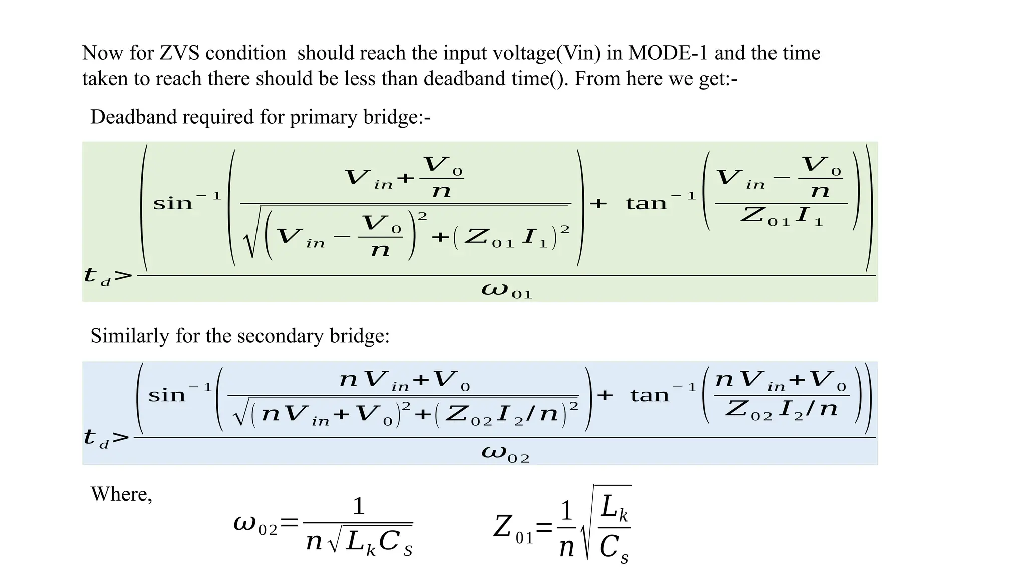 𝑡 d >
(sin
− 1
(
𝑉 𝑖𝑛 +
𝑉 0
𝑛
√(𝑉 𝑖𝑛 −
𝑉 0
𝑛 )
2
+( 𝑍0 1 𝐼1 )
2
)+ tan
− 1
(𝑉 𝑖𝑛 −
𝑉 0
𝑛
𝑍0 1 𝐼 1
))
𝜔01
Deadband required for primary bridge:-
Now for ZVS condition should reach the input voltage(Vin) in MODE-1 and the time
taken to reach there should be less than deadband time(). From here we get:-
Similarly for the secondary bridge:
𝑡 d >
(sin
− 1
(
𝑛 𝑉 𝑖𝑛+𝑉 0
√( 𝑛𝑉 𝑖𝑛+ 𝑉 0 )
2
+( 𝑍0 2 𝐼 2 / 𝑛)
2
)+ tan
− 1
(𝑛 𝑉 𝑖𝑛+𝑉 0
𝑍0 2 𝐼2 / 𝑛 ))
𝜔0 2
𝜔02=
1
𝑛√𝐿𝑘𝐶S
𝑍01=
1
𝑛 √𝐿𝑘
𝐶𝑠
Where,
 