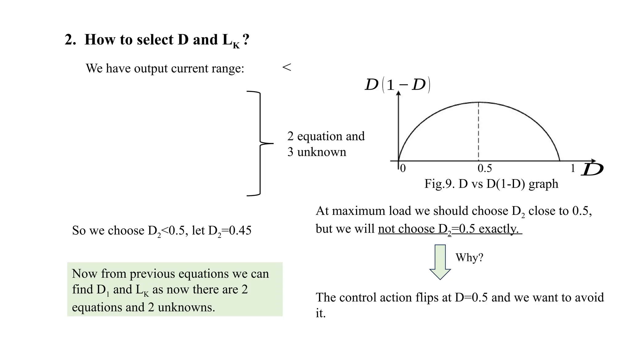2. How to select D and LK ?
We have output current range: <
2 equation and
3 unknown
𝐷 (1 − 𝐷)
𝐷
0 0.5 1
At maximum load we should choose D2 close to 0.5,
but we will not choose D2=0.5 exactly.
Why?
The control action flips at D=0.5 and we want to avoid
it.
So we choose D2<0.5, let D2=0.45
Now from previous equations we can
find D1 and LK as now there are 2
equations and 2 unknowns.
Fig.9. D vs D(1-D) graph
 