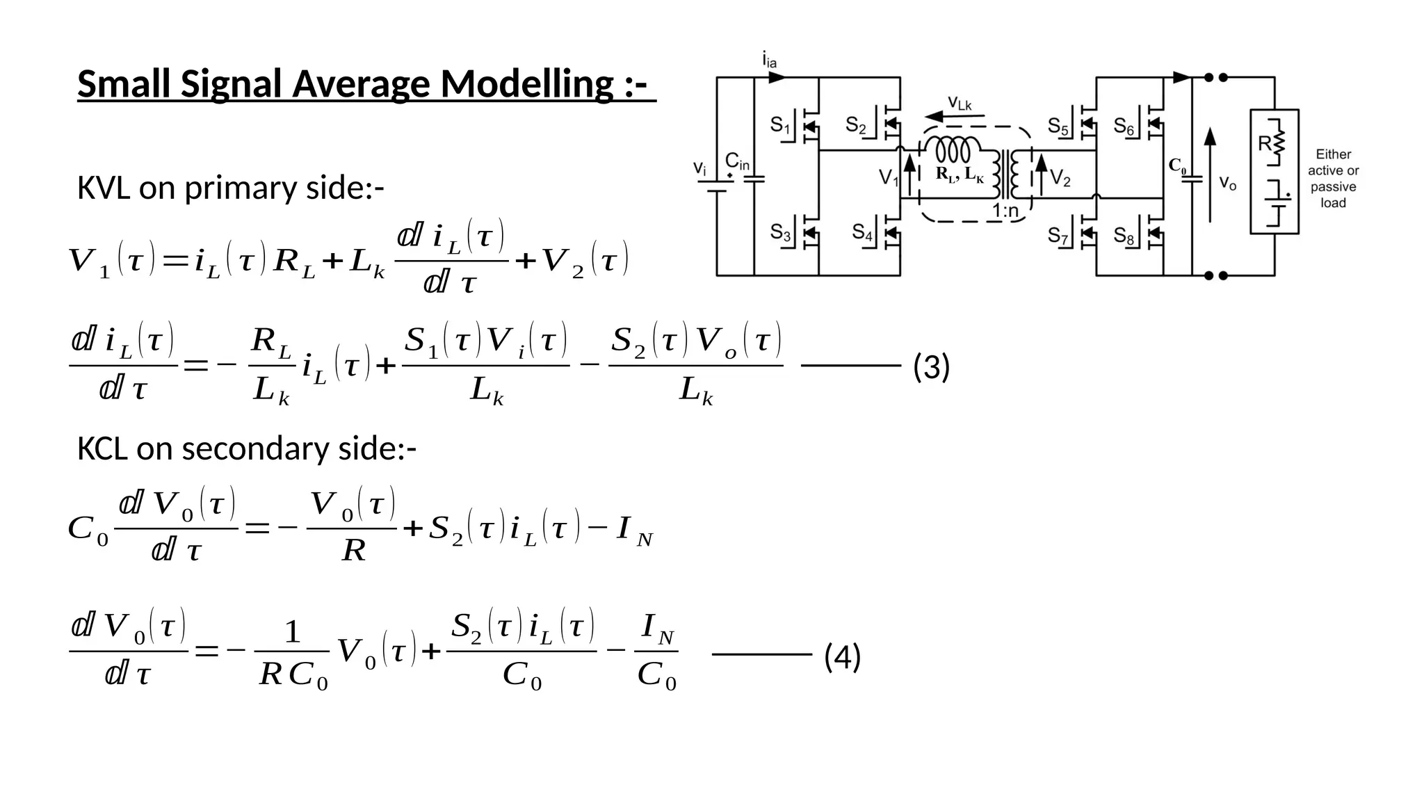 Small Signal Average Modelling :-
KVL on primary side:-
V 1
(τ )=iL
( τ ) RL +Lk
ⅆ iL (τ )
ⅆ τ
+V 2
(τ )
ⅆ iL (τ )
ⅆ τ
=−
RL
Lk
iL
(τ )+
S1 ( τ )V i ( τ )
Lk
−
S2 (τ ) V o ( τ )
Lk
KCL on secondary side:-
C0
ⅆ V 0 (τ )
ⅆ τ
=−
V 0 ( τ )
R
+S2
( τ )iL
(τ )− I N
ⅆ V 0( τ )
ⅆ τ
=−
1
R C0
V 0
(τ )+
S2 (τ ) iL (τ )
C0
−
IN
C0
(3)
(4)
RL, LK
C0
 