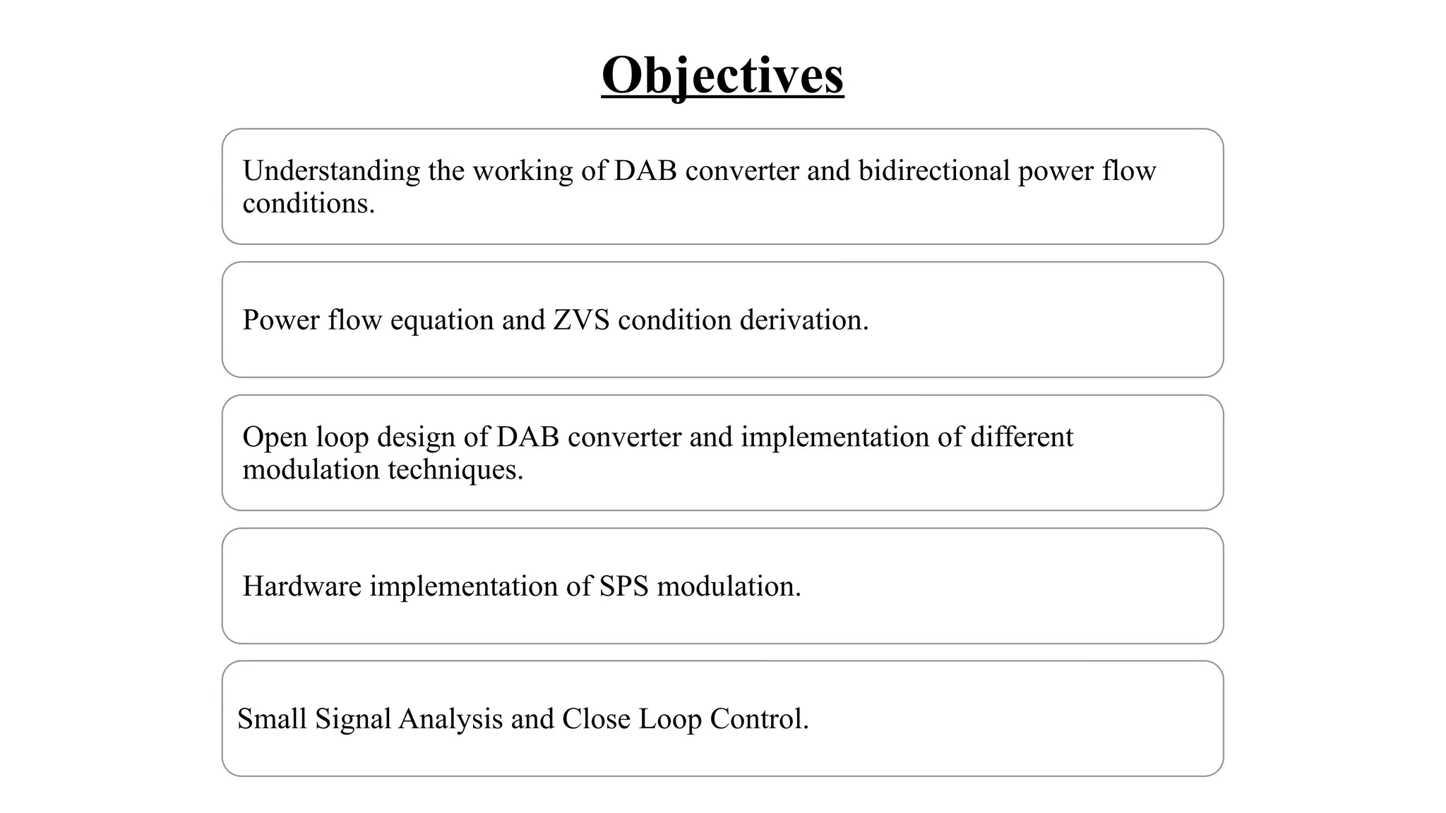 Objectives
Understanding the working of DAB converter and bidirectional power flow
conditions.
Power flow equation and ZVS condition derivation.
Open loop design of DAB converter and implementation of different
modulation techniques.
Hardware implementation of SPS modulation.
Small Signal Analysis and Close Loop Control.
 