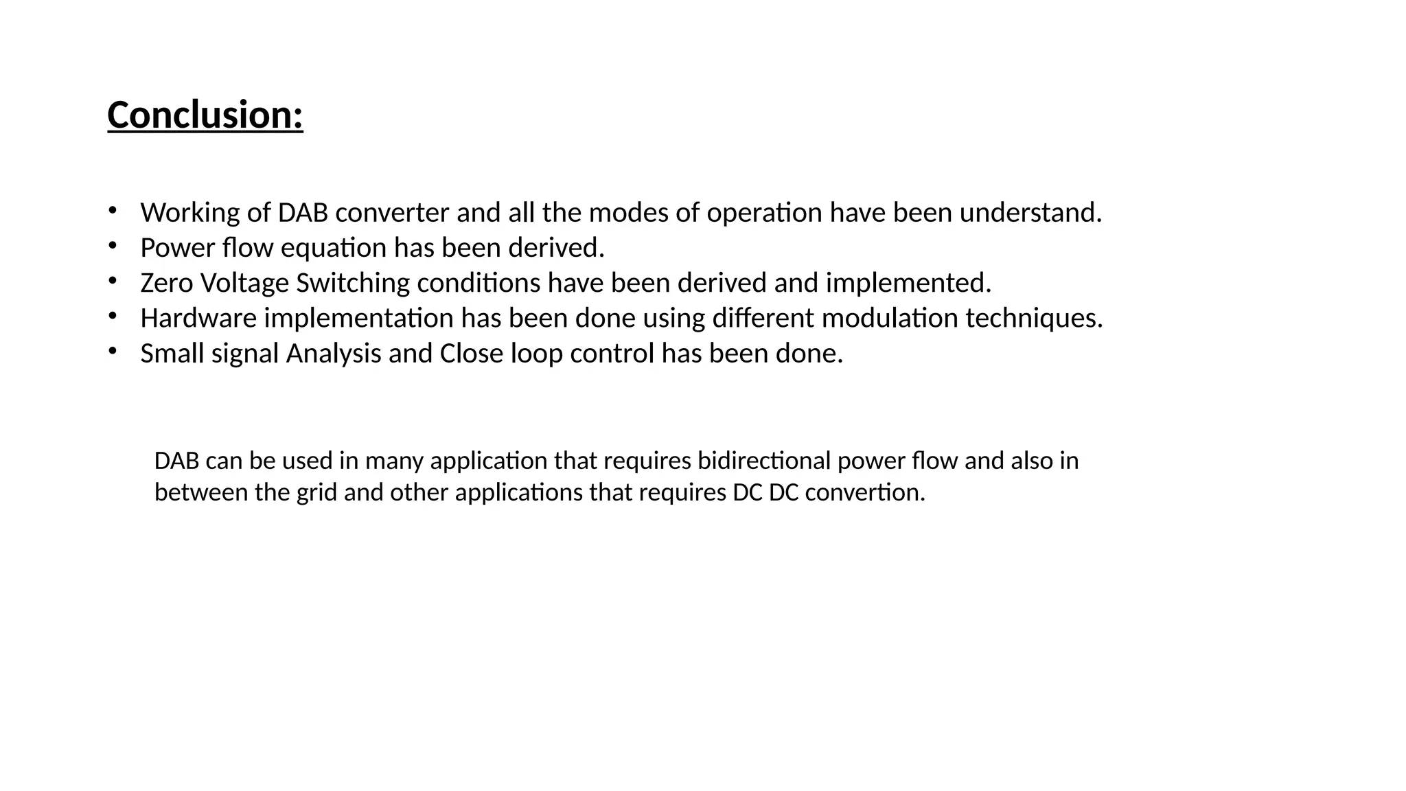 Conclusion:
• Working of DAB converter and all the modes of operation have been understand.
• Power flow equation has been derived.
• Zero Voltage Switching conditions have been derived and implemented.
• Hardware implementation has been done using different modulation techniques.
• Small signal Analysis and Close loop control has been done.
DAB can be used in many application that requires bidirectional power flow and also in
between the grid and other applications that requires DC DC convertion.
 