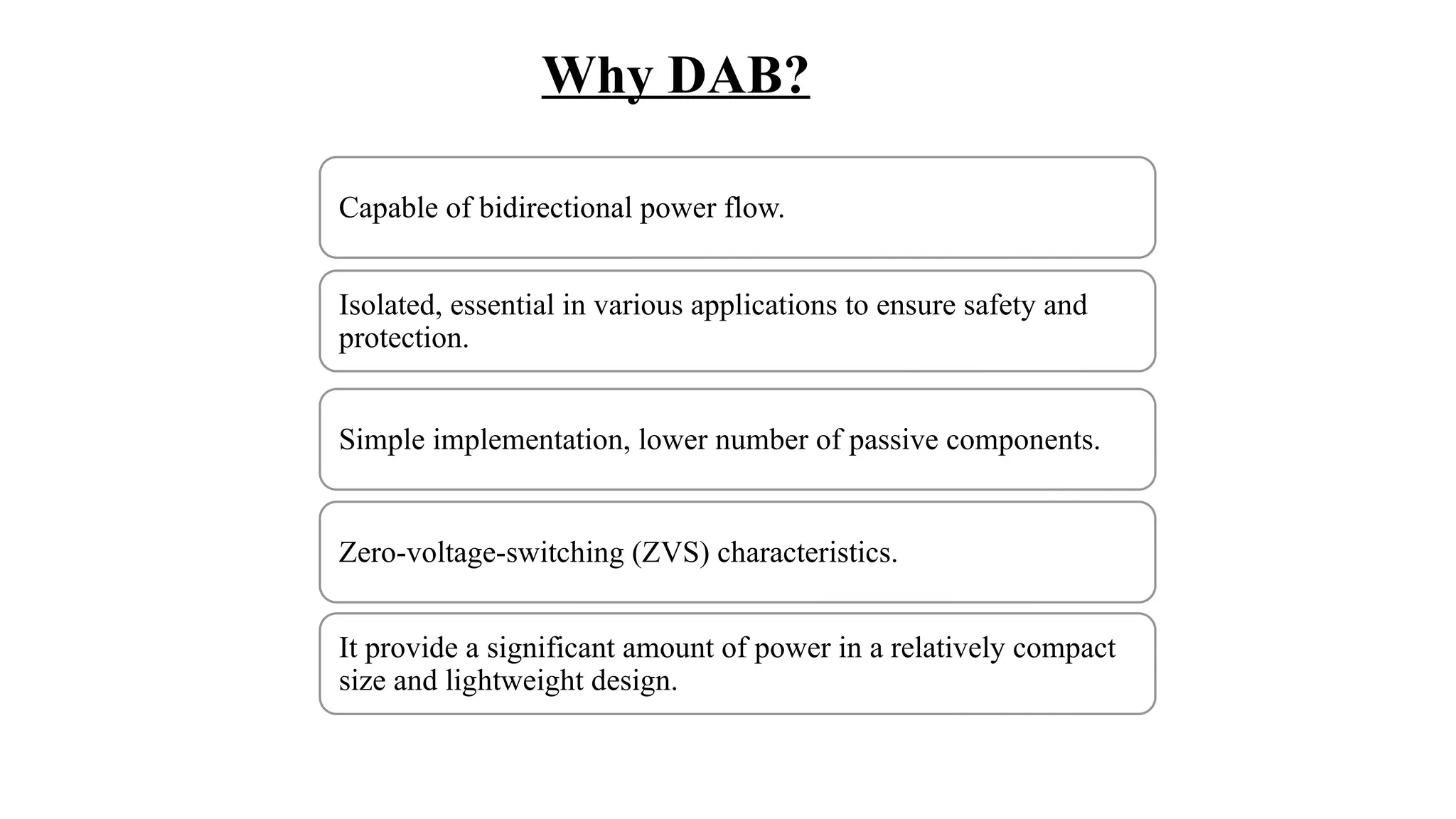 Why DAB?
Capable of bidirectional power flow.
Isolated, essential in various applications to ensure safety and
protection.
Simple implementation, lower number of passive components.
Zero-voltage-switching (ZVS) characteristics.
It provide a significant amount of power in a relatively compact
size and lightweight design.
 