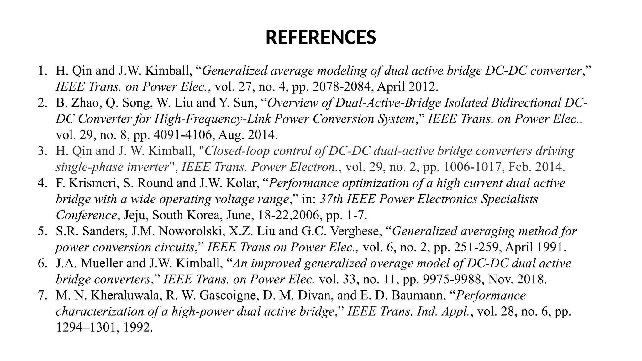 REFERENCES
1. H. Qin and J.W. Kimball, “Generalized average modeling of dual active bridge DC-DC converter,”
IEEE Trans. on Power Elec., vol. 27, no. 4, pp. 2078-2084, April 2012.
2. B. Zhao, Q. Song, W. Liu and Y. Sun, “Overview of Dual-Active-Bridge Isolated Bidirectional DC-
DC Converter for High-Frequency-Link Power Conversion System,” IEEE Trans. on Power Elec.,
vol. 29, no. 8, pp. 4091-4106, Aug. 2014.
3. H. Qin and J. W. Kimball, "Closed-loop control of DC-DC dual-active bridge converters driving
single-phase inverter", IEEE Trans. Power Electron., vol. 29, no. 2, pp. 1006-1017, Feb. 2014.
4. F. Krismeri, S. Round and J.W. Kolar, “Performance optimization of a high current dual active
bridge with a wide operating voltage range,” in: 37th IEEE Power Electronics Specialists
Conference, Jeju, South Korea, June, 18-22,2006, pp. 1-7.
5. S.R. Sanders, J.M. Noworolski, X.Z. Liu and G.C. Verghese, “Generalized averaging method for
power conversion circuits,” IEEE Trans on Power Elec., vol. 6, no. 2, pp. 251-259, April 1991.
6. J.A. Mueller and J.W. Kimball, “An improved generalized average model of DC-DC dual active
bridge converters,” IEEE Trans. on Power Elec. vol. 33, no. 11, pp. 9975-9988, Nov. 2018.
7. M. N. Kheraluwala, R. W. Gascoigne, D. M. Divan, and E. D. Baumann, “Performance
characterization of a high-power dual active bridge,” IEEE Trans. Ind. Appl., vol. 28, no. 6, pp.
1294–1301, 1992.
 
