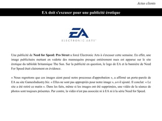 EA doit s'excuser pour une publicité érotique Actus clients Une publicité de  Need for Speed: Pro Street  a forcé Electronic Arts à s'excuser cette semaine. En effet, une image publicitaire mettant en vedette des mannequins presque entièrement nues est apparue sur le site érotique du tabloïde britannique The Sun. Sur la publicité en question, le logo de EA et la bannière de Need For Speed était clairement en évidence. « Nous regrettons que ces images aient passé notre processus d'approbation », a affirmé un porte-parole de EA au site GamesIndustry.biz. « Elles ne sont pas appropriés pour notre image », a-t-il ajouté. Il conclut: « Le site a été retiré ce matin ». Dans les faits, même si les images ont été supprimées, une vidéo de la séance de photos sont toujours présentes. Par contre, la vidéo n'est pas associée ni à EA ni à la série Need for Speed. 