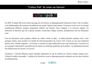 Boite à idées "Culture Pub" de retour sur Internet Le site : En 2005, la chaîne M6 avait tourné une page de son histoire en déprogrammant l'émission  Culture Pub , le rendez-vous hebdomadaire des amateurs de publicités du monde. Depuis lundi dernier, l‘émission revient avec un concept sensiblement différent, puisque uniquement diffusée sur Internet. Pour s'adapter à ce nouveau support, les émissions ne dureront que dix à quinze minutes, renouvelées chaque semaine, probablement tous les dimanches soirs.  Lors du lancement, seuls quelques milliers de vidéos seront en ligne : il faudra patienter quelques mois, voire quelques années, pour accéder à la totalité du fond documentaire de  Culture Pub . L'accès au site sera totalement gratuit, mais il faudra supporter... de la pub, si toutefois la régie publicitaire trouve des annonceurs. L'exercice est osé, puisque Culturepub.fr rassemble tout de même les meilleures publicités de la planète : la cohabitation pourrait être difficile pour les encarts "en service". L'audience ? Christian Blachas espère atteindre rapidement le cap du million de visiteurs uniques chaque mois. L'objectif semble raisonnable : l'audience de l'émission avant sa déprogrammation atteignait souvent deux millions de téléspectateurs. 