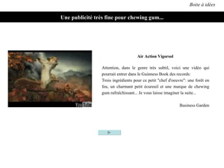Boite à idées Une publicité très fine pour chewing gum... Attention, dans le genre très subtil, voici une vidéo qui pourrait entrer dans le Guinness Book des records: Trois ingrédients pour ce petit "chef d'oeuvre": une forêt en feu, un charmant petit écureuil et une marque de chewing gum rafraîchissant... Je vous laisse imaginer la suite... Business Garden Air Action Vigorsol 