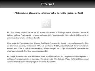 Internet En 2006, quatre cadeaux sur dix ont été achetés sur Internet et le budget moyen consacré à l'achat de cadeaux en ligne s'était établi à 196 euros, en hausse de 25% par rapport à 2005, selon la Fédération du e-commerce et de la vente à distance (Fevad). Cette année, les Français devraient dépenser 3 milliards d'euros sur les sites de ventes en ligne pour les fêtes de fin d'année, contre 2,5 milliards en 2006, soit une hausse de 22%, prévoit la Fevad. Ils se tournent vers Internet pour éviter la foule et dans l'espoir d'y trouver des prix bas. Le pic des achats en ligne intervient entre la première et la deuxième semaine de décembre.  En Europe, la tendance est aussi à la hausse. Selon le cabinet Forrester, les Européens devraient dépenser 51 milliards d'euros cette année, en hausse de 58% par rapport à 2006. Près de 40% du chiffre d'affaires annuel des sites Internet devrait être engrangé en novembre et décembre. L'Internet, un phénomène incontournable durant la période de Noël 