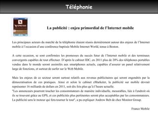 Téléphonie Les principaux acteurs du marché de la téléphonie étaient réunis dernièrement autour des enjeux de l’Internet mobile à l’occasion d’une conférence baptisée Mobile Internet World, tenue à Boston. A cette occasion, se sont confirmées les promesses du succès futur de l’Internet mobile et des terminaux convergents capables de tout effectuer. D’après le cabinet IDC, en 2011 plus de 20% des téléphones portables vendus dans le monde seront assimilés aux smartphones actuels, capables d’assurer un panel relativement large de fonctions, et surtout de surfer sur le Web Mobile. Mais les enjeux de ce secteur seront surtout relatifs aux revenus publicitaires qui seront engendrés par la démocratisation de ces pratiques. Ainsi et selon le cabinet eMarketer, la publicité sur mobile devrait représenter 16 milliards de dollars en 2011, soit dix fois plus qu’à l’heure actuelle.  "Les annonceurs pourront toucher les consommateurs de manière individuelle, mesurables, liée à l'endroit où ils se trouvent grâce au GPS, et ces publicités plus pertinentes seront plus acceptables par les consommateurs. La publicité sera le moteur qui fera tourner le tout", a pu expliquer Andrew Belt de chez Monitor Group.  France Mobile La publicité : enjeu primordial de l’Internet mobile  