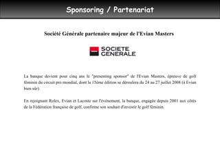 Sponsoring / Partenariat La banque devient pour cinq ans le "presenting sponsor" de l'Evian Masters, épreuve de golf féminin du circuit pro mondial, dont la 15ème édition se déroulera du 24 au 27 juillet 2008 (à Evian bien sûr).  En rejoignant Rolex, Evian et Lacoste sur l'événement, la banque, engagée depuis 2001 aux côtés de la Fédération française de golf, confirme son souhait d'investir le golf féminin. Société Générale partenaire majeur de l'Evian Masters 