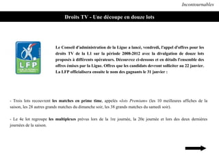 Incontournables Droits TV - Une découpe en douze lots - Trois lots recouvrent  les matches en prime time , appelés « lots Premium » (les 10 meilleures affiches de la saison, les 28 autres grands matches du dimanche soir, les 38 grands matches du samedi soir). - Le 4e lot regroupe  les multiplexes  prévus lors de la 1re journée, la 20e journée et lors des deux dernières journées de la saison. Le Conseil d'administration de la Ligue a lancé, vendredi, l'appel d'offres pour les droits TV de la L1 sur la période 2008-2012 avec la divulgation de douze lots proposés à différents opérateurs. Découvrez ci-dessous et en détails l'ensemble des offres émises par la Ligue. Offres que les candidats devront solliciter au 22 janvier. La LFP officialisera ensuite le nom des gagnants le 31 janvier : 