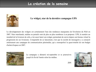 La création de la semaine Le widget, star de la dernière campagne UPS  Le développement des widgets est certainement l'une des tendances marquantes de l'évolution du Web en 2007. Sites marchands, médias ou portails sont de plus en plus nombreux à en proposer. UPS, le numéro un mondial de la livraison de colis, a lui aussi lancé son widget, permettant de suivre depuis son bureau virtuel la progression de ses livraisons. L'originalité de ce lancement, c'est que la société de messagerie y a consacré entièrement une campagne de communication plurimédia, qui a monopolisé la quasi-totalité de son budget d'achat d'espace en 2007.  La campagne a démarré mi-septembre et se poursuivra jusqu'à la fin de l'année selon les médias.  JDN 
