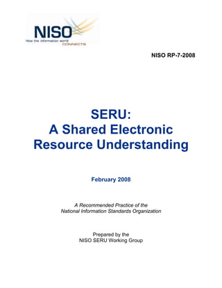 NISO RP-7-2008




        SERU:
  A Shared Electronic
Resource Understanding

                February 2008



         A Recommended Practice of the
   National Information Standards Organization



               Prepared by the
          NISO SERU Working Group
 