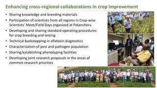 Enhancing cross-regional collaborations in crop improvement
• Sharing knowledge and breeding materials
• Participation of scientists from all regions in Crop-wise
Scientists’ Meet/Field Days organized at Patancheru
• Developing and sharing standard operating procedures
for crop breeding and testing
• Technical backstopping in aflatoxin diagnostics
• Characterization of pest and pathogen population
• Sharing/establishing phenotyping facilities
• Developing joint research proposals in the areas of
common research priorities
 