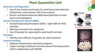 Plant Quarantine Unit
Detection and Diagnostics
• Use of non-invasive techniques for seed-borne pest detection
(Videometer seed analyzer, Soft X-ray analysis)
• Nucleic acid based detection (NGS based detection of seed-
borne viral pathogens)
Quality Management System (QMS)
• Standard Operating Procedure (SOPs) - Eight SOPs for PQU
activities
• Working instructions for equipment
• Use of barcode for capturing the seed health test data
Salvaging
• Identify more effective fungicides for seed treatment
Capacity building
• Organize Phytosanitary awareness programs
• Impart training to National and International Plant Quarantine
staff in collaboration with NIPHM
Videometer seed analyzer
Healthy seeds
Insect infestation
 