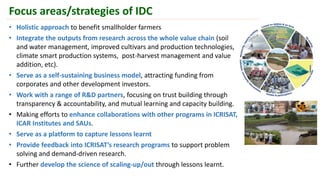 • Holistic approach to benefit smallholder farmers
• Integrate the outputs from research across the whole value chain (soil
and water management, improved cultivars and production technologies,
climate smart production systems, post-harvest management and value
addition, etc).
• Serve as a self-sustaining business model, attracting funding from
corporates and other development investors.
• Work with a range of R&D partners, focusing on trust building through
transparency & accountability, and mutual learning and capacity building.
• Making efforts to enhance collaborations with other programs in ICRISAT,
ICAR Institutes and SAUs.
• Serve as a platform to capture lessons learnt
• Provide feedback into ICRISAT’s research programs to support problem
solving and demand-driven research.
• Further develop the science of scaling-up/out through lessons learnt.
Focus areas/strategies of IDC
 