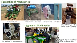 Fabrication of Machineries
Planter for CAZRI Tractor operated Tropicultor Peanut stripper Easy planter
Plastic Mulching cum Drip
Lateral Laying Equipment
Plot Threshers for African locations
Upgrade of Machineries
Upgrade of planters with new
ALMACO Metering units
 