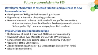 Development/upgrade of research facilities and purchase of new
farm machineries
• Development of RGT growth chambers & glasshouses.
• Upgrade and automation of existing glasshouses
• New machineries to enhance quality and efficiency of farm operations
Auto-steer tractors; Laser land levelers; Precision pneumatic planters
Self-propelled high clearance sprayer; Laser bird repellant
Infrastructure development/upgrade
• Replacement of sheet & truss-work 308 Crop-work area roofing
• Covered structure over Maingate and upgrade of Visitors room
• Enhancement of vehicle parking spaces: 2-wheeler & 4-wheeler
• Upgrade of ESH & OSSH houses
• Additional solar power plant – 1.0 Megawatt (on availability of funds)
• New residential facilities
Future proposed plans for FES
 