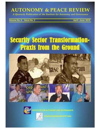 AUTONOMY & PEACE REVIEW
   A Quarterly Publication of the Institute for Autonomy and Governance

Volume No. 6   Issue No. 2                                  April - June 2010




 Security Sector Transformation-
     Praxis from the Ground




                       INSTITUTE FOR AUTONOMY AND GOVERNANCE


                                 KONRAD ADENAUER-STIFTUNG
 