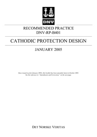 RECOMMENDED PRACTICE
DET NORSKE VERITAS
DNV-RP-B401
CATHODIC PROTECTION DESIGN
JANUARY 2005
Since issued in print (January 2005), this booklet has been amended, latest in October 2005.
See the reference to “Amendments and Corrections” on the next page.
 