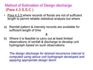 Method of Estimation of Design discharge
(Para 4.3 S.S.C )
• Para 4.3.3 where records of floods are not of sufficient
length to permit reliable statistical analysis but where
a) Rainfall pattern & intensity records are available for
sufficient length of time
&
b) Where it is feasible to carry out at least limited
observations of rainfall & discharge to develop unit
hydrograph based on such observations
The design discharge for desired recurrence interval is
computed using above unit hydrograph developed and
applying appropriate design storm
 