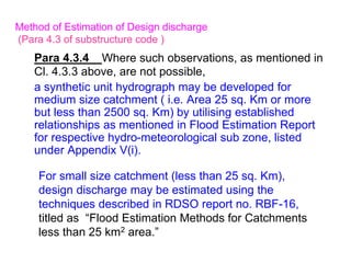 Para 4.3.4 Where such observations, as mentioned in
Cl. 4.3.3 above, are not possible,
a synthetic unit hydrograph may be developed for
medium size catchment ( i.e. Area 25 sq. Km or more
but less than 2500 sq. Km) by utilising established
relationships as mentioned in Flood Estimation Report
for respective hydro-meteorological sub zone, listed
under Appendix V(i).
Method of Estimation of Design discharge
(Para 4.3 of substructure code )
For small size catchment (less than 25 sq. Km),
design discharge may be estimated using the
techniques described in RDSO report no. RBF-16,
titled as “Flood Estimation Methods for Catchments
less than 25 km2 area.”
 