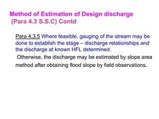 Para 4.3.5 Where feasible, gauging of the stream may be
done to establish the stage – discharge relationships and
the discharge at known HFL determined.
Otherwise, the discharge may be estimated by slope area
method after obtaining flood slope by field observations.
Method of Estimation of Design discharge
(Para 4.3 S.S.C) Contd
 