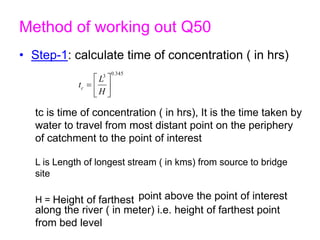 Method of working out Q50
• Step-1: calculate time of concentration ( in hrs)
345
.
0
3







H
L
tc
tc is time of concentration ( in hrs), It is the time taken by
water to travel from most distant point on the periphery
of catchment to the point of interest
L is Length of longest stream ( in kms) from source to bridge
site
H = Height of farthest point above the point of interest
along the river ( in meter) i.e. height of farthest point
from bed level
 